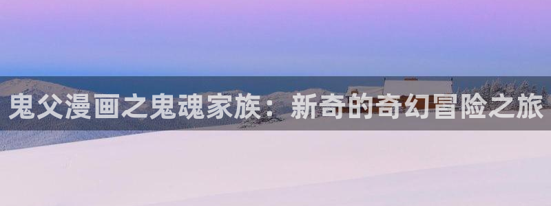 韩国羞羞漫画成人：鬼父漫画之鬼魂家族：新奇的奇幻冒险之旅