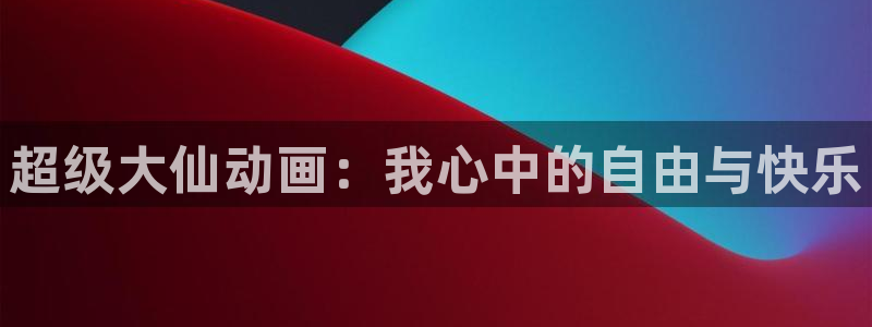 羞羞漫画入口羞羞：超级大仙动画：我心中的自由与快乐